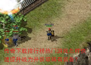 传奇下载排行榜热门游戏怎样快速提升战力并获取稀有装备? 传奇下载排行榜热门游戏怎样快速提升战力并获取稀有装备?