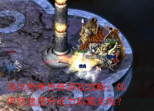 清风传奇传奇游戏攻略:如何快速提升战力称霸全服? 清风传奇传奇游戏攻略:如何快速提升战力称霸全服?