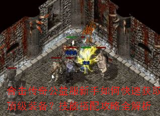 合击传奇公益服新手如何快速获取顶级装备?技能搭配攻略全解析 合击传奇公益服新手如何快速获取顶级装备?技能搭配攻略全解析